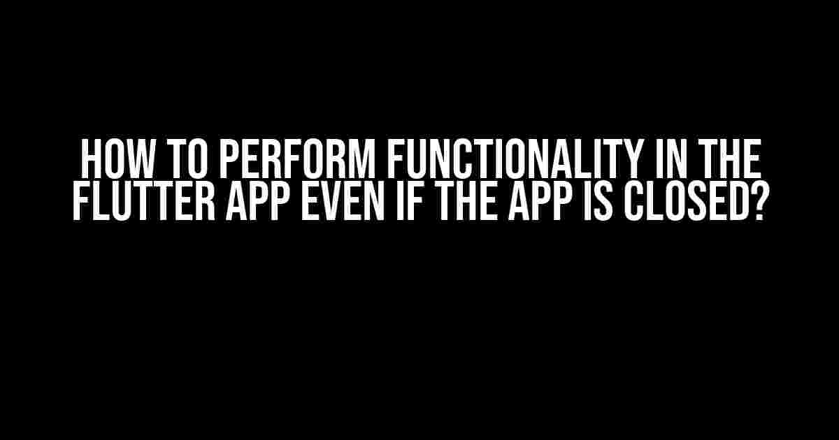 How to Perform Functionality in the Flutter App Even if the App is Closed?